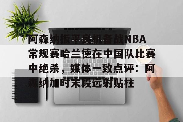 关于阿森纳扳平良机备战NBA常规赛哈兰德在中国队比赛中绝杀，媒体一致点评：阿森纳加时末段远射贴柱的信息
